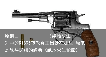 原创            《绝地求生》中的R1895转轮真正出处在哪里 原来是战斗民族的经典（绝地求生轮船）