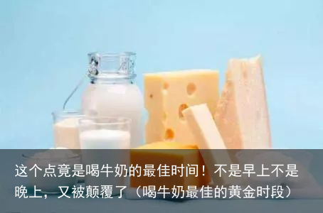 这个点竟是喝牛奶的最佳时间！不是早上不是晚上，又被颠覆了（喝牛奶最佳的黄金时段）