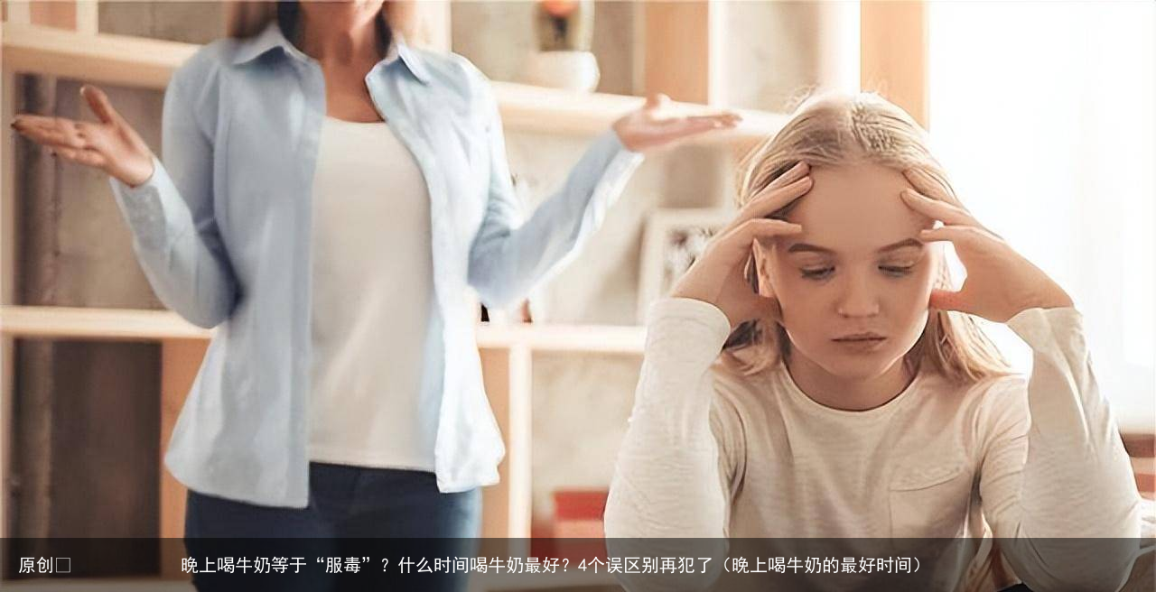 晚上喝牛奶等于“服毒”？什么时间喝牛奶最好？4个误区别再犯了（晚上喝牛奶的最好时间）