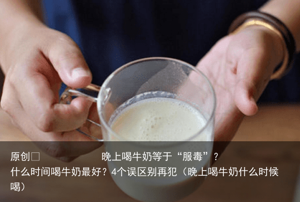晚上喝牛奶等于“服毒”？什么时间喝牛奶最好？4个误区别再犯（晚上喝牛奶什么时候喝）