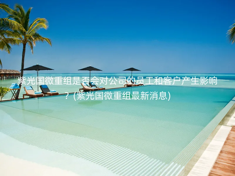 紫光国微重组是否会对公司的员工和客户产生影响？(紫光国微重组最新消息)