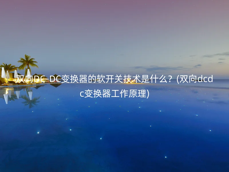 双向DC-DC变换器的软开关技术是什么？(双向dcdc变换器工作原理)