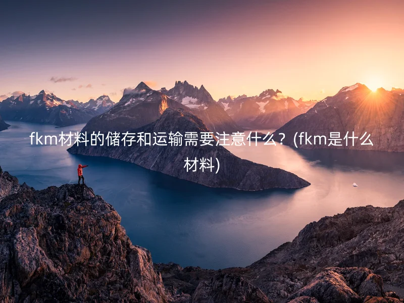 fkm材料的储存和运输需要注意什么？(fkm是什么材料)