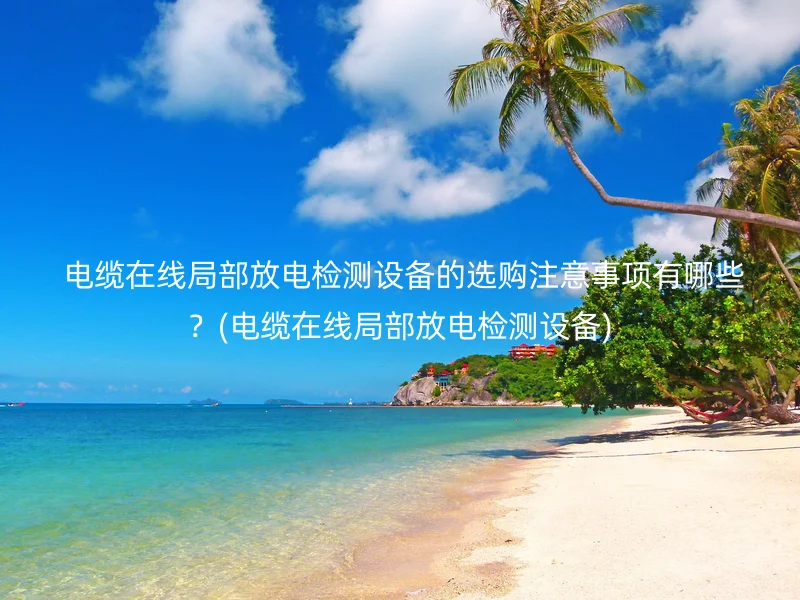  电缆在线局部放电检测设备的选购注意事项有哪些？(电缆在线局部放电检测设备)