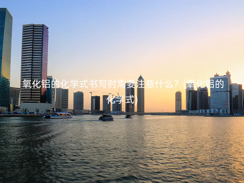  氧化铝的化学式书写时需要注意什么？(氧化铝的化学式)