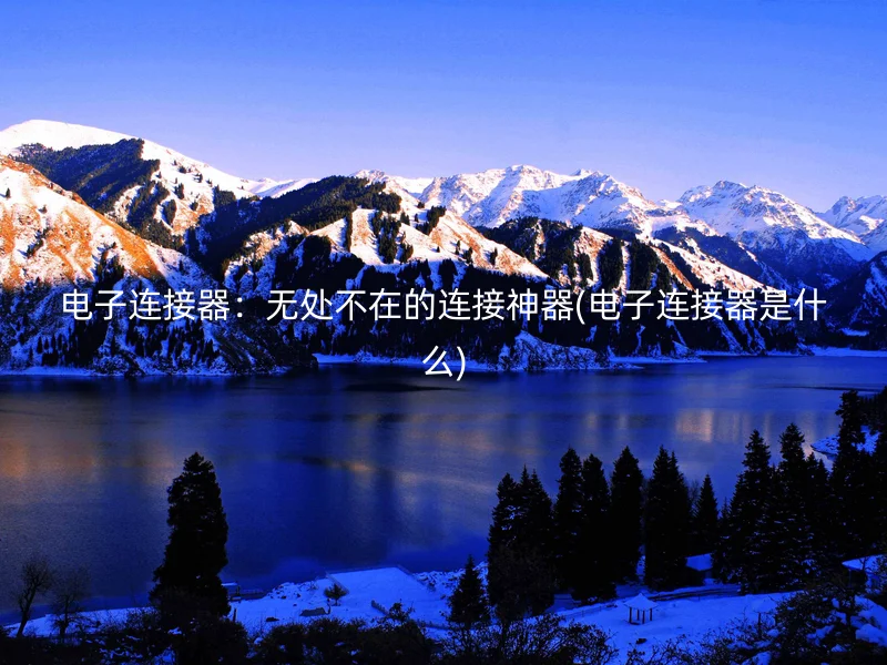 电子连接器：无处不在的连接神器(电子连接器是什么)