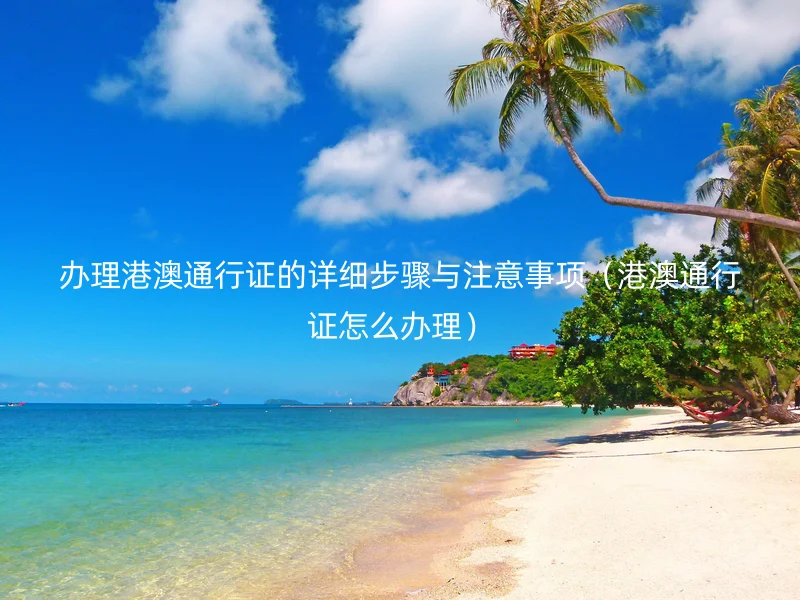 办理港澳通行证的详细步骤与注意事项（港澳通行证怎么办理）